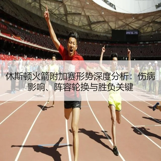 休斯顿火箭附加赛形势深度分析:伤病影响、阵容轮换与胜负关键
