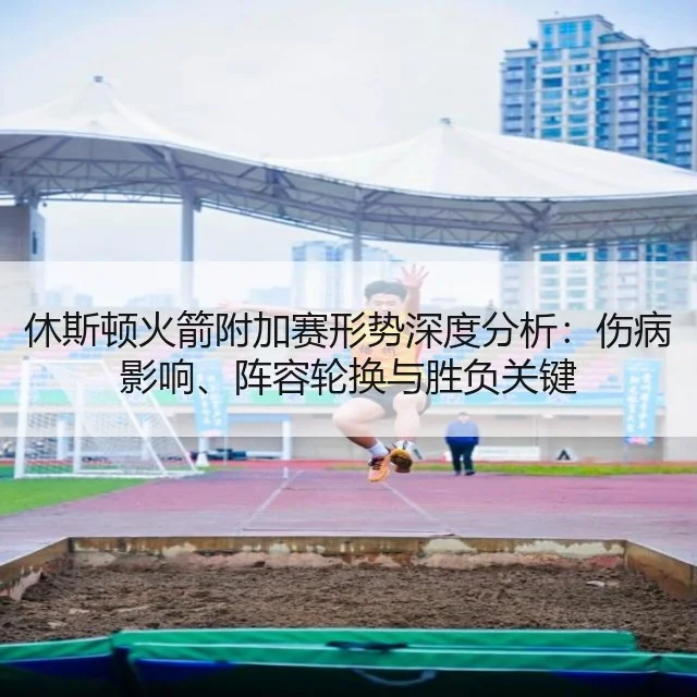 休斯顿火箭附加赛形势深度分析：伤病影响、阵容轮换与胜负关键